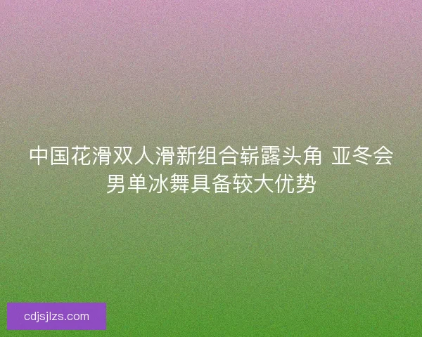 中国花滑双人滑新组合崭露头角 亚冬会男单冰舞具备较大优势