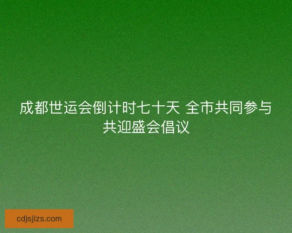 成都世运会倒计时七十天 全市共同参与共迎盛会倡议