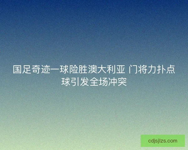 国足奇迹一球险胜澳大利亚 门将力扑点球引发全场冲突
