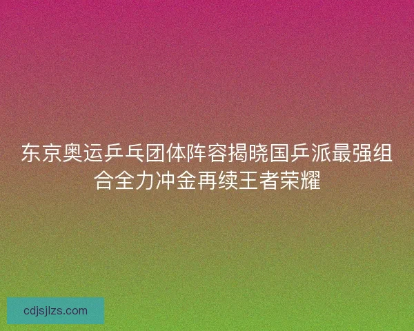东京奥运乒乓团体阵容揭晓国乒派最强组合全力冲金再续王者荣耀